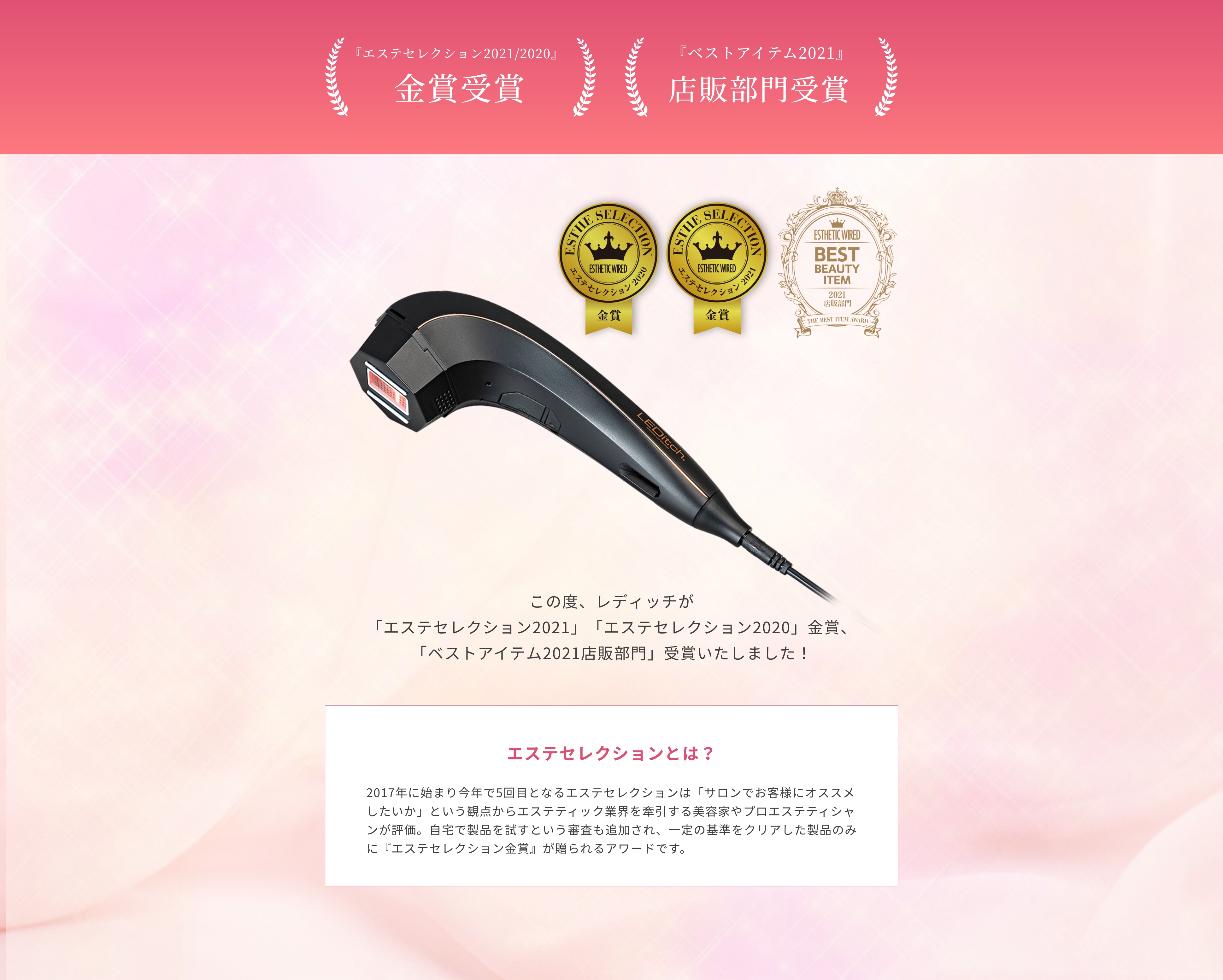 エステセレクション2021/2021　金賞受賞　エステのプロフェッショナルが選ぶ『エステセレクション2021』『エステセレクション2020』にてレディッチが2年連続金賞を受賞いたしました！エステセレクションとは？2017年に始まり今年で5回目となるエステセレクションは「サロンでお客様にオススメしたいか」という観点からエステティック業界を牽引する美容家やプロエステティシャンが評価。自宅で製品を試すという審査も追加され、一定の基準をクリアした製品のみに『エステセレクション金賞』が贈られるアワードです。