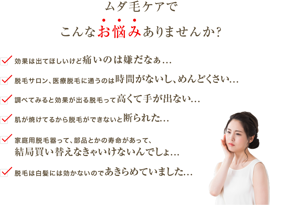 ムダ毛ケアでこんなお悩みありませんか？✓効果は出てほしいけど痛いのは嫌だなぁ...✓脱毛サロン、医療脱毛に通うのは時間がないし、めんどくさい...✓調べてみると効果が出る脱毛って高くて手が出ない...✓肌が焼けてるから脱毛ができないと断られた...✓家庭用美容器って、部品とかの寿命があって、結局買い替えなきゃいけないんでしょ...✓脱毛は白髪には効かないのであきらめていました...