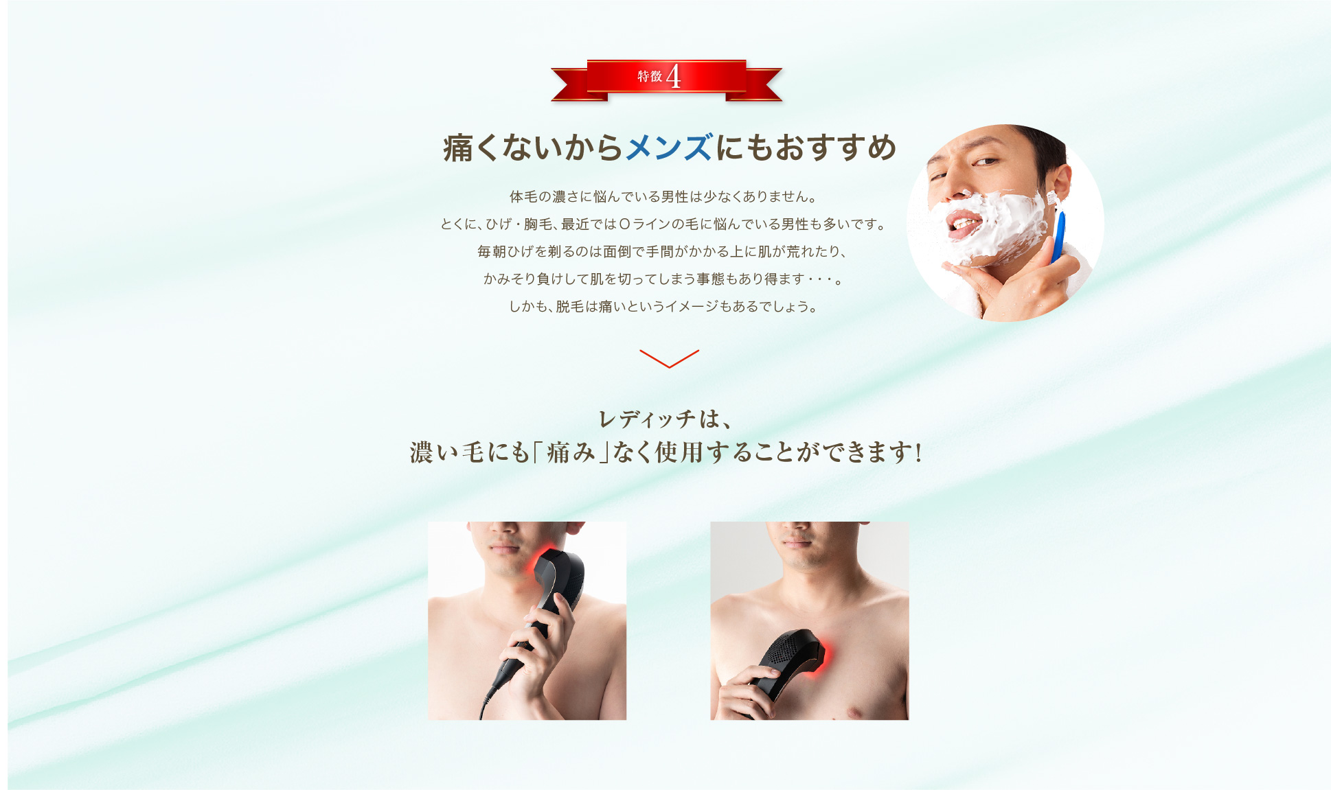 特徴4「痛くないからメンズにもおすすめ」体毛の濃さに悩んでいる男性は少なくありません。とくに、ひげ・胸毛、最近ではOラインの毛に悩んでいる男性も多いです。毎朝ひげを剃るのは面倒で手間がかかる上に肌が荒れたり、かみそり負けして肌を切ってしまう事態もあり得ます・・・。しかも、脱毛は痛いというイメージもあるでしょう。レディッチは、そんなお悩みをお持ちの男性にも使用いただけるよう、濃い毛にも「痛み」なく脱毛することができます。ひげの脱毛を行うことで朝の時間も短縮！若々しい美肌に導きます！
