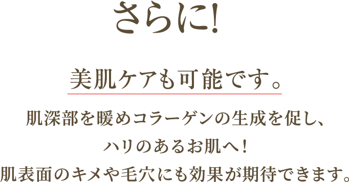 さらに！美肌ケアも可能です。肌深部を暖めコラーゲンの生成を促し、ハリのあるお肌へ！肌表面のキメや毛穴にも効果が期待できます。